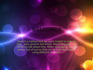 Welcome!!
Tense is a method that we use in English to refer to
time - past, present and future. Many languages use
tenses to talk about time. Other languages have no
tenses, but of course they can still talk about time,
using different methods.
 