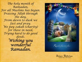 The holy month of Ramadan,For all Muslims has begun.Praising Allah through the day,From dawn to dusk we fast and pray.We pay zakah (charity) for those in need,Trying hard to do good deeds.Wishing you wonderful Ramadan.