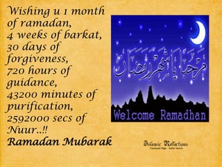 Wishing u 1 month of ramadan,4 weeks of barkat,30 days of forgiveness,720 hours of guidance,43200 minutes of purification,2592000 secs of Nuur..!!Ramadan Mubarak