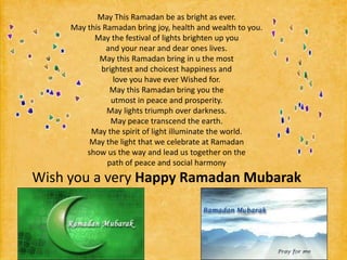 May This Ramadan be as bright as ever.May this Ramadan bring joy, health and wealth to you.May the festival of lights brighten up youand your near and dear ones lives.May this Ramadan bring in u the mostbrightest and choicest happiness andlove you have ever Wished for.May this Ramadan bring you theutmost in peace and prosperity.May lights triumph over darkness.May peace transcend the earth.May the spirit of light illuminate the world.May the light that we celebrate at Ramadanshow us the way and lead us together on thepath of peace and social harmonyWish you a very Happy Ramadan Mubarak