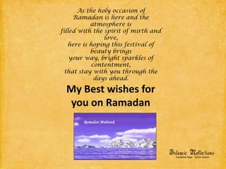 As the holy occasion ofRamadan is here and the atmosphere isfilled with the spirit of mirth and love,here is hoping this festival of beauty bringsyour way, bright sparkles of contentment,that stay with you through the days ahead.My Best wishes for you on Ramadan