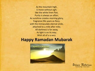 As the mountain high,U move without sigh;like the white linen flair,Purity is always an affair;As sunshine creates morning glory,fragrance fills years as flory;with the immaculate eternal smile,attached to u mile after mile;All darkness is far away,As light is on its way;Wish all of u a very Happy Ramadan Mubarak