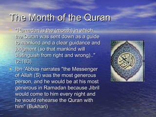 The Month of the Quran
• "Ramadan is the (month) in which

•

the Quran was sent down as a guide
to mankind and a clear guidance and
judgment (so that mankind will
distinguish from right and wrong).."
(2:183)
Ibn 'Abbas narrates "the Messenger
of Allah (S) was the most generous
person, and he would be at his most
generous in Ramadan because Jibril
would come to him every night and
he would rehearse the Quran with
him" (Bukhari)

 