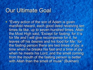 Our Ultimate Goal
• "Every action of the son of Adam is given

manifold reward, each good deed receiving ten
times its like, up to seven hundred times. Allah
the Most High said, 'Except for fasting, for it is
for Me and I will give recompense for it, he
leaves off his desires and his food for Me.' for
the fasting person there are two times of joy; a
time when he breaks his fast and a time of joy
when he meets his Lord, and the smell coming
from the mouth of the fasting person is better
with Allah than the smell of musk" (Bukhari)

 