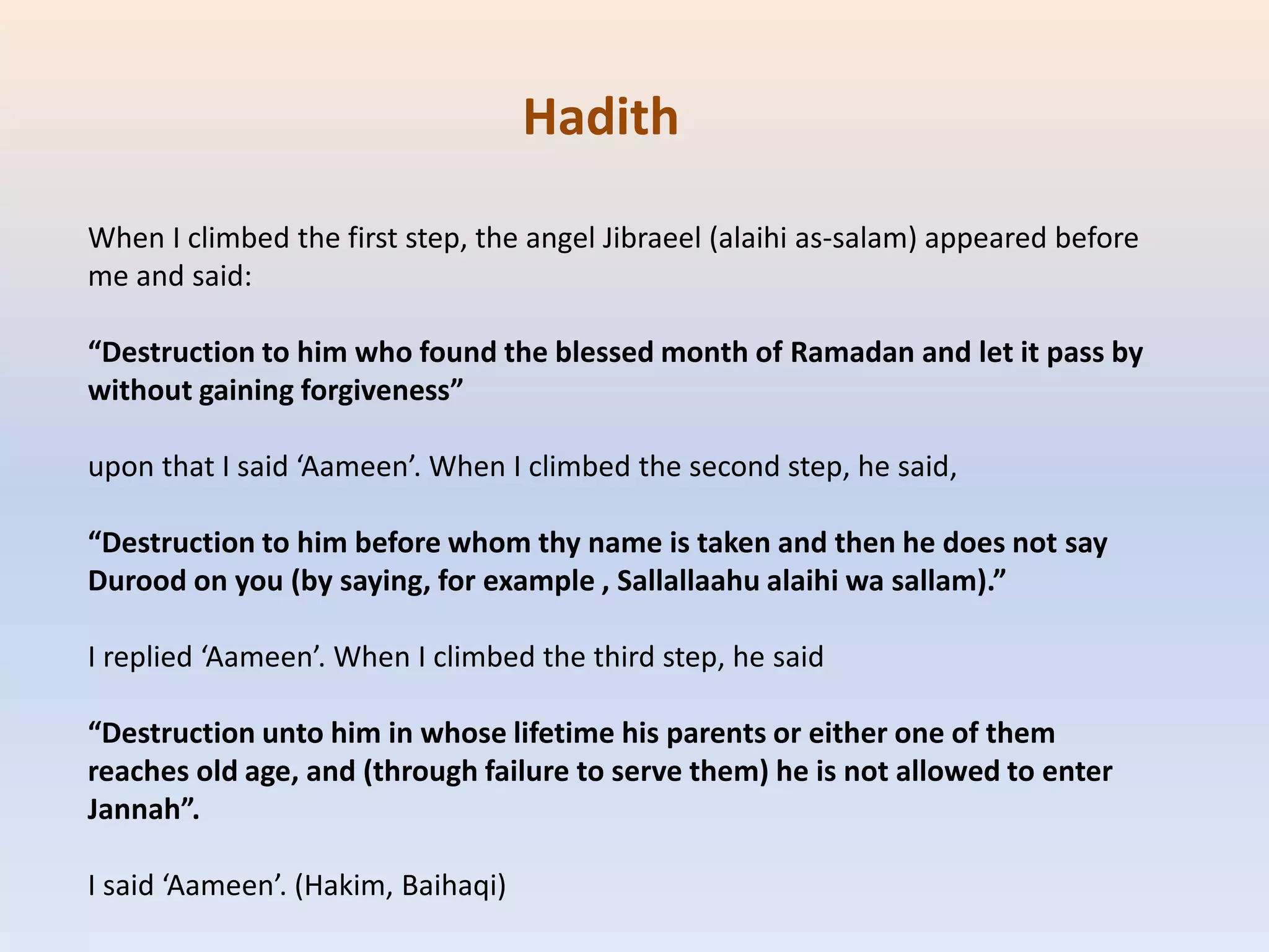 When I climbed the first step, the angel Jibraeel (alaihi as-salam) appeared before
me and said:
“Destruction to him who found the blessed month of Ramadan and let it pass by
without gaining forgiveness”
upon that I said ‘Aameen’. When I climbed the second step, he said,
“Destruction to him before whom thy name is taken and then he does not say
Durood on you (by saying, for example , Sallallaahu alaihi wa sallam).”
I replied ‘Aameen’. When I climbed the third step, he said
“Destruction unto him in whose lifetime his parents or either one of them
reaches old age, and (through failure to serve them) he is not allowed to enter
Jannah”.
I said ‘Aameen’. (Hakim, Baihaqi)
Hadith
 