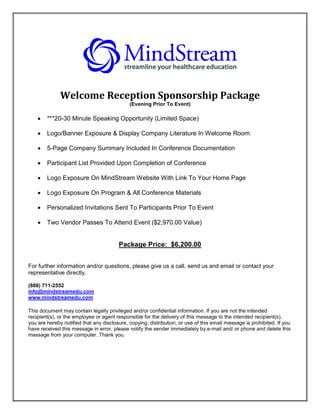 Welcome Reception Sponsorship Package
                                             (Evening Prior To Event)

       ***20-30 Minute Speaking Opportunity (Limited Space)

       Logo/Banner Exposure & Display Company Literature In Welcome Room

       5-Page Company Summary Included In Conference Documentation

       Participant List Provided Upon Completion of Conference

       Logo Exposure On MindStream Website With Link To Your Home Page

       Logo Exposure On Program & All Conference Materials

       Personalized Invitations Sent To Participants Prior To Event

       Two Vendor Passes To Attend Event ($2,970.00 Value)


                                        Package Price: $6,200.00


For further information and/or questions, please give us a call, send us and email or contact your
representative directly.

(888) 711-2552
info@mindstreamedu.com
www.mindstreamedu.com

This document may contain legally privileged and/or confidential information. If you are not the intended
recipient(s), or the employee or agent responsible for the delivery of this message to the intended recipient(s),
you are hereby notified that any disclosure, copying, distribution, or use of this email message is prohibited. If you
have received this message in error, please notify the sender immediately by e-mail and/ or phone and delete this
message from your computer. Thank you.
 