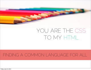 YOU ARE THE CSS
                          TO MY HTML

    FINDING A COMMON LANGUAGE FOR ALL


Friday, June 15, 2012
 