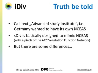 Truth be told
• Call text „Advanced study institute“, i.e.
Germany wanted to have its own NCEAS
• sDiv is basically designed to mimic NCEAS
(with a pinch of the ARC Vegetation Function Network)
• But there are some differences…
 