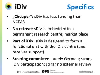 Specifics
• „Cheaper“: sDiv has less funding than
NCEAS
• No retreat: sDiv is embedded in a
permanent research centre; market place
• Part of iDiv: sDiv is desigend to form a
functional unit with the iDiv centre (and
receives support)
• Steering committee: purely German; strong
iDiv participation; so far no external review
 