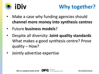 Why together?
• Make a case why funding agencies should
channel more money into synthesis centres
• Future business models?
• Despite all diversity: Joint quality standards
What makes a good synthesis centre? Prove
quality – How?
• Jointly advertise expertise
 