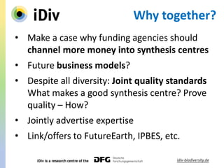 Why together?
• Make a case why funding agencies should
channel more money into synthesis centres
• Future business models?
• Despite all diversity: Joint quality standards
What makes a good synthesis centre? Prove
quality – How?
• Jointly advertise expertise
• Link/offers to FutureEarth, IPBES, etc.
 