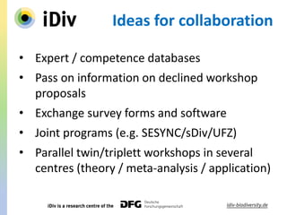 Ideas for collaboration
• Expert / competence databases
• Pass on information on declined workshop
proposals
• Exchange survey forms and software
• Joint programs (e.g. SESYNC/sDiv/UFZ)
• Parallel twin/triplett workshops in several
centres (theory / meta-analysis / application)
 