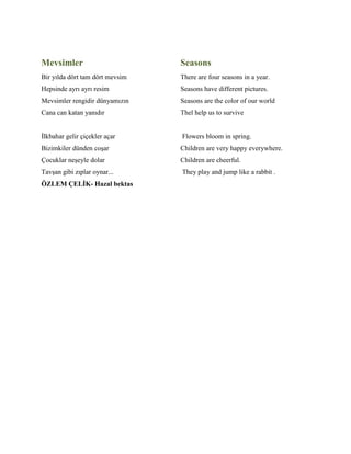 Mevsimler
Bir yılda dört tam dört mevsim
Hepsinde ayrı ayrı resim
Mevsimler rengidir dünyamızın
Cana can katan yanıdır
İlkbahar gelir çiçekler açar
Bizimkiler dünden coşar
Çocuklar neşeyle dolar
Tavşan gibi zıplar oynar...
ÖZLEM ÇELİK- Hazal bektas
Seasons
There are four seasons in a year.
Seasons have different pictures.
Seasons are the color of our world
Thel help us to survive
Flowers bloom in spring.
Children are very happy everywhere.
Children are cheerful.
They play and jump like a rabbit .
 