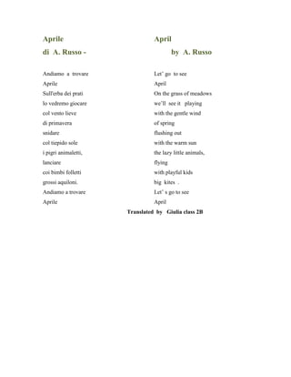 Aprile April
di A. Russo - by A. Russo
Andiamo a trovare Let’ go to see
Aprile April
Sull'erba dei prati On the grass of meadows
lo vedremo giocare we’ll see it playing
col vento lieve with the gentle wind
di primavera of spring
snidare flushing out
col tiepido sole with the warm sun
i pigri animaletti, the lazy little animals,
lanciare flying
coi bimbi folletti with playful kids
grossi aquiloni. big kites .
Andiamo a trovare Let’ s go to see
Aprile April
Translated by Giulia class 2B
 