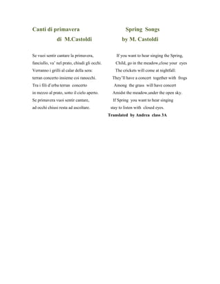 Canti di primavera Spring Songs
di M.Castoldi by M. Castoldi
Se vuoi sentir cantare la primavera, If you want to hear singing the Spring,
fanciullo, va’ nel prato, chiudi gli occhi. Child, go in the meadow,close your eyes
Verranno i grilli al calar della sera: The crickets will come at nightfall:
terran concerto insieme coi ranocchi. They’ll have a concert together with frogs
Tra i fili d’erba terran concerto Among the grass will have concert
in mezzo al prato, sotto il cielo aperto. Amidst the meadow,under the open sky.
Se primavera vuoi sentir cantare, If Spring you want to hear singing
ad occhi chiusi resta ad ascoltare. stay to listen with closed eyes.
Translated by Andrea class 3A
 