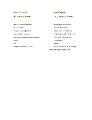 Sera d'Aprile April Night
di Antonia Pozzi by Antonia Pozzi
Batte la luna soavemente Beating the moon softly
Di là dai vetri outside the window
Sul mio vaso di primule: on my vase of primrose:
senza vederla la penso without seeing it I think of it
come una grande primula anch’essa like a big primrose too
stupita astonished
sola alone
nel prato azzurro del cielo. In the blue meadow of the sky.
Translated by Eleonora 2B
 