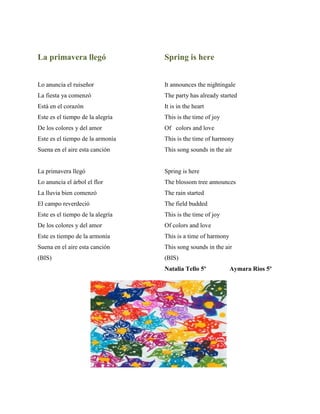 La primavera llegó
Lo anuncia el ruiseðor
La fiesta ya comenzñ
Está en el corazñn
Este es el tiempo de la alegría
De los colores y del amor
Este es el tiempo de la armonía
Suena en el aire esta canciñn
La primavera llegñ
Lo anuncia el árbol el flor
La lluvia bien comenzñ
El campo reverdeciñ
Este es el tiempo de la alegría
De los colores y del amor
Este es tiempo de la armonía
Suena en el aire esta canciñn
(BIS)
Spring is here
It announces the nightingale
The party has already started
It is in the heart
This is the time of joy
Of colors and love
This is the time of harmony
This song sounds in the air
Spring is here
The blossom tree announces
The rain started
The field budded
This is the time of joy
Of colors and love
This is a time of harmony
This song sounds in the air
(BIS)
Natalia Tello 5º Aymara Rios 5º
 