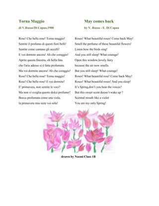 Torna Maggio May comes back
di V.Russo/Di Capua,1900 by V. Russo - E. Di Capua
Rose! Che belle rose! Torna maggio! Roses! What beautiful roses! Come back May!
Sentite il profumo di questi fiori belli! Smell the perfume of these beautiful flowers!
Sentite come cantano gli uccelli! Listen how the birds sing!
E voi dormite ancora! Ah che coraggio! And you still sleep! What courage!
Aprite questa finestra, oh bella fata Open this window,lovely fairy
che l'aria adesso si è fatta profumata. because the air now smells.
Ma voi dormite ancora! Ah che coraggio! But you still sleep! What courage!
Rose! Che belle rose! Torna maggio! Roses! What beautiful rose! Come back May!
Rose! Che belle rose! E voi dormite! Roses! What beautiful roses! And you sleep!
E' primavera, non sentite le voci? It’s Spring,don’t you hear the voices?
Ma non vi sveglia questo dolce profumo? But this sweet scent doesn’t wake up ?
Bocca profumata come una viola, Scented mouth like a violet
la primavera mia siete voi sola! You are my only Spring!
drawn by Noemi Class 1B
 