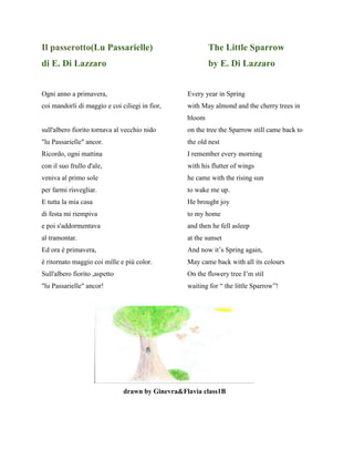 Il passerotto(Lu Passarielle) The Little Sparrow
di E. Di Lazzaro by E. Di Lazzaro
Ogni anno a primavera, Every year in Spring
coi mandorli di maggio e coi ciliegi in fior, with May almond and the cherry trees in
bloom
sull'albero fiorito tornava al vecchio nido on the tree the Sparrow still came back to
"lu Passarielle" ancor. the old nest
Ricordo, ogni mattina I remember every morning
con il suo frullo d'ale, with his flutter of wings
veniva al primo sole he came with the rising sun
per farmi risvegliar. to wake me up.
E tutta la mia casa He brought joy
di festa mi riempiva to my home
e poi s'addormentava and then he fell asleep
al tramontar. at the sunset
Ed ora è primavera, And now it’s Spring again,
è ritornato maggio coi mille e più color. May came back with all its colours
Sull'albero fiorito ,aspetto On the flowery tree I’m stil
"lu Passarielle" ancor! waiting for “ the little Sparrow”!
drawn by Ginevra&Flavia class1B
 