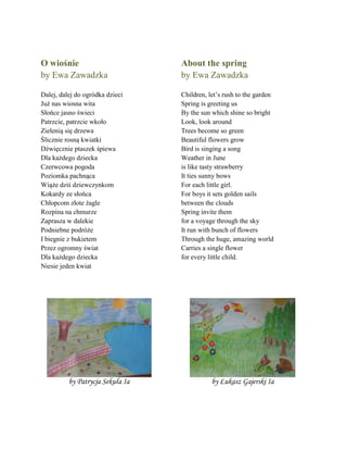 O wiośnie
by Ewa Zawadzka
Dalej, dalej do ogrñdka dzieci
Już nas wiosna wita
Słońce jasno świeci
Patrzcie, patrzcie wkoło
Zielenią się drzewa
Ślicznie rosną kwiatki
Dźwięcznie ptaszek śpiewa
Dla każdego dziecka
Czerwcowa pogoda
Poziomka pachnąca
Wiąże dziś dziewczynkom
Kokardy ze słońca
Chłopcom złote żagle
Rozpina na chmurze
Zaprasza w dalekie
Podniebne podrñże
I biegnie z bukietem
Przez ogromny świat
Dla każdego dziecka
Niesie jeden kwiat
About the spring
by Ewa Zawadzka
Children, let’s rush to the garden
Spring is greeting us
By the sun which shine so bright
Look, look around
Trees become so green
Beautiful flowers grow
Bird is singing a song
Weather in June
is like tasty strawberry
It ties sunny bows
For each little girl.
For boys it sets golden sails
between the clouds
Spring invite them
for a voyage through the sky
It run with bunch of flowers
Through the huge, amazing world
Carries a single flower
for every little child.
by Patrycja Sekuła Ia by Łukasz Gajerski Ia
 