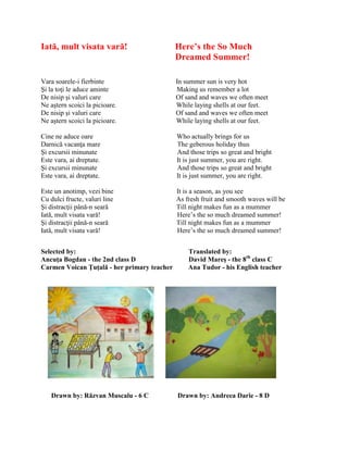 Iată, mult visata vară! Here’s the So Much
Dreamed Summer!
Vara soarele-i fierbinte In summer sun is very hot
Şi la toŝi le aduce aminte Making us remember a lot
De nisip şi valuri care Of sand and waves we often meet
Ne aştern scoici la picioare. While laying shells at our feet.
De nisip şi valuri care Of sand and waves we often meet
Ne aştern scoici la picioare. While laying shells at our feet.
Cine ne aduce oare Who actually brings for us
Darnică vacanŝa mare The geberous holiday thus
Şi excursii minunate And those trips so great and bright
Este vara, ai dreptate. It is just summer, you are right.
Şi excursii minunate And those trips so great and bright
Este vara, ai dreptate. It is just summer, you are right.
Este un anotimp, vezi bine It is a season, as you see
Cu dulci fructe, valuri line As fresh fruit and smooth waves will be
Şi distracŝii până-n seară Till night makes fun as a mummer
Iată, mult visata vară! Here’s the so much dreamed summer!
Şi distracŝii până-n seară Till night makes fun as a mummer
Iată, mult visata vară! Here’s the so much dreamed summer!
Selected by: Translated by:
Ancuţa Bogdan - the 2nd class D David Mareş - the 8th
class C
Carmen Voican Ţuţală - her primary teacher Ana Tudor - his English teacher
Drawn by: Răzvan Muscalu - 6 C Drawn by: Andreea Darie - 8 D
 