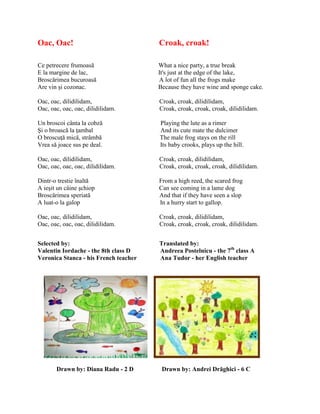 Oac, Oac! Croak, croak!
Ce petrecere frumoasă What a nice party, a true break
E la margine de lac, It's just at the edge of the lake,
Broscărimea bucuroasă A lot of fun all the frogs make
Are vin şi cozonac. Because they have wine and sponge cake.
Oac, oac, dilidilidam, Croak, croak, dilidilidam,
Oac, oac, oac, oac, dilidilidam. Croak, croak, croak, croak, dilidilidam.
Un broscoi cânta la cobză Playing the lute as a rimer
Şi o broască la ŝambal And its cute mate the dulcimer
O broscuŝă mică, strâmbă The male frog stays on the rill
Vrea să joace sus pe deal. Its baby crooks, plays up the hill.
Oac, oac, dilidilidam, Croak, croak, dilidilidam,
Oac, oac, oac, oac, dilidilidam. Croak, croak, croak, croak, dilidilidam.
Dintr-o trestie înaltă From a high reed, the scared frog
A ieşit un câine şchiop Can see coming in a lame dog
Broscărimea speriată And that if they have seen a slop
A luat-o la galop In a hurry start to gallop.
Oac, oac, dilidilidam, Croak, croak, dilidilidam,
Oac, oac, oac, oac, dilidilidam. Croak, croak, croak, croak, dilidilidam.
Selected by: Translated by:
Valentin Iordache - the 8th class D Andreea Postelnicu - the 7th
class A
Veronica Stanca - his French teacher Ana Tudor - her English teacher
Drawn by: Diana Radu - 2 D Drawn by: Andrei Drăghici - 6 C
 