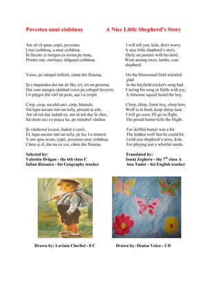 Povestea unui ciobănaş A Nice Little Shepherd’s Story
Am să vă spun, copii, povestea I will tell you, kids, don't worry
Unui ciobănaş, a unui ciobănaş. A nice little shepherd’s story.
În fiecare zi mergea cu turma pe imaş, Daily on pasture with his herd,
Printre oiŝe, mieluşei, drăguŝul ciobănaş. Went among ewes, lambs, cute
shepherd.
Voios, pe câmpul înflorit, cânta din fluieraş, On the blossomed field whistled
glad
Şi-i răspundea din lan de fân, cri, cri un greieraş. In the hayfield cricket's song had.
Dar cum mergea cântând voios pe crângul înverzit, Carring his song in fields with joy,
Un piŝigoi din vârf de pom, aşa i-a ciripit. A titmouse squeal heard the boy.
Cirip, cirip, ascultă-aici, cirip, băiatule. Chirp, chirp, listen boy, chirp here.
Stă lupu-ascuns într-un tufiş, păzeşte-ŝi oile. Wolf is in bush, keep sheep near.
Am să mă duc îndată eu, am să mă duc în zbor, I will go soon, I'll go in flight,
Să chem aici cu puşca lui, pe mândrul vânător. The proud hunter kills the blight.
Şi vânătorul iscusit, îndată a venit, For skillful hunter was a bit
El, lupu-ascuns într-un tufiş, pe loc l-a nimerit. The hidden wolf fast he could hit.
V-am spus acum, copii, povestea unui ciobănaş. I told you shepherd’s story, kids.
Cânta şi el, dar nu ca voi, cânta din fluieraş. For playing just a whistler needs.
Selected by: Translated by:
Valentin Drăgan - the 6th class C Ionuţ Zegheru - the 7th
class A
Iulian Rizoaica - his Geography teacher Ana Tudor - his English teacher
Drawn by: Lavinia Cherbel - 8 C Drawn by: Denisa Voica - 2 D
 