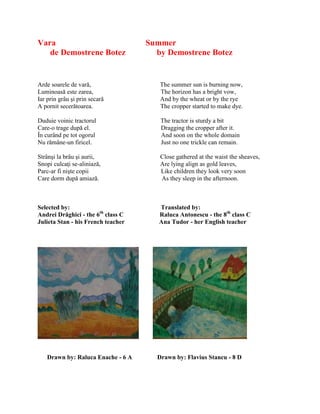 Vara Summer
de Demostrene Botez by Demostrene Botez
Arde soarele de vară, The summer sun is burning now,
Luminoasă este zarea, The horizon has a bright vow,
Iar prin grâu şi prin secară And by the wheat or by the rye
A pornit secerătoarea. The cropper started to make dye.
Duduie voinic tractorul The tractor is sturdy a bit
Care-o trage după el. Dragging the cropper after it.
În curând pe tot ogorul And soon on the whole domain
Nu rămâne-un firicel. Just no one trickle can remain.
Strânşi la brâu şi aurii, Close gathered at the waist the sheaves,
Snopi culcaŝi se-aliniază, Are lying align as gold leaves,
Parc-ar fi nişte copii Like children they look very soon
Care dorm după amiază. As they sleep in the afternoon.
Selected by: Translated by:
Andrei Drăghici - the 6th
class C Raluca Antonescu - the 8th
class C
Julieta Stan - his French teacher Ana Tudor - her English teacher
Drawn by: Raluca Enache - 6 A Drawn by: Flavius Stancu - 8 D
 