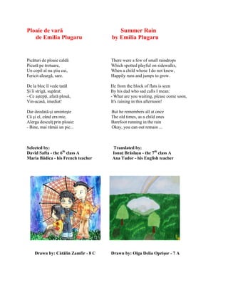 Ploaie de vară Summer Rain
de Emilia Plugaru by Emilia Plugaru
Picături de ploaie caldă There were a few of small raindrops
Picură pe trotuare, Which spotted playful on sidewalks,
Un copil al nu ştiu cui, When a child whose I do not know,
Fericit aleargă, sare. Happily runs and jumps to grow.
De la bloc îl vede tatăl He from the block of flats is seen
Şi îi strigă, supărat: By his dad who sad calls I mean:
- Ce aştepŝi, afară plouă, - What are you waiting, please come soon,
Vin-acasă, imediat! It's raining in this afternoon!
Dar deodată-şi aminteşte But he remembers all at once
Că şi el, când era mic, The old times, as a child ones
Alerga desculŝ prin ploaie: Barefoot running in the rain
- Bine, mai rămâi un pic... Okay, you can out remain ...
Selected by: Translated by:
David Safta - the 6th
class A Ionuţ Brăslaşu - the 7th
class A
Maria Bădica - his French teacher Ana Tudor - his English teacher
Drawn by: Cătălin Zamfir - 8 C Drawn by: Olga Delia Oprişor - 7 A
 