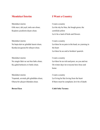 Memleket İsterim
Memleket isterim
Gök mavi, dal yeşil, tarla sarı olsun;
Kuşların çiceklerin diyarı olsun.
Memleket isterim
Ne başta dert ne gönülde hasret olsun;
Kardeş kavgasına bir nihayet olsun.
Memleket isterim
Ne zengin fakir ne sen ben farkı olsun;
Kış günü herkesin evi barkı olsun.
Memleket isterim
Yaşamak, sevmek gibi gönülden olsun;
Olursa bir şikayet ölümden olsun.
Boran Eken
I Want a Country
I want a country
Let the sky be blue, the bough green, the
cornfield yellow
Let it be a land of birds and flowers
I want a country
Let there be no pain in the head, no yearning in
the heart
Let there be an end to brothers' quarrels
I want a country
Let there be no rich and poor, no you and me
On winter days let everyone have hose and
home
I want a country
Let living be like loving from the heart
If there must be complaint, let it be of death
Cahit Sıtkı Tarancı
 