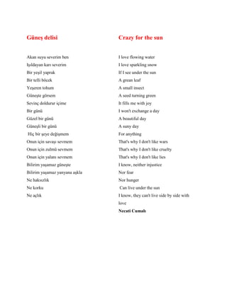 Güneş delisi
Akan suyu severim ben
Işıldayan karı severim
Bir yeşil yaprak
Bir telli böcek
Yeşeren tohum
Güneşte görsem
Sevinç doldurur içime
Bir günü
Güzel bir günü
Güneşli bir günü
Hiç bir şeye değişmem
Onun için savaşı sevmem
Onun için zulmü sevmem
Onun için yalanı sevmem
Bilirim yaşamaz güneşte
Bilirim yaşamaz yanyana aşkla
Ne haksızlık
Ne korku
Ne açlık
Crazy for the sun
I love flowing water
I love sparkling snow
If I see under the sun
A grean leaf
A small insect
A seed turning green
It fills me with joy
I won't exchange a day
A beautiful day
A suny day
For anything
That's why I don't like wars
That's why I don't like cruelty
That's why I don't like lies
I know, neither injustice
Nor fear
Nor hunger
Can live under the sun
I know, they can't live side by side with
love
Necati Cumalı
 