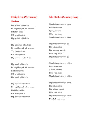 Elbiselerim (Mevsimler)
Şarkısı
Hep yeşildir elbiselerim
Bu rengi ben pek çok severim
İlkbaharı cicim
Çok sevdiğim için
Hep yeşildir elbiselerim
Hep kırmızıdır elbiselerim
Bu rengi ben pek çok severim
Yaz Babayı cicim
Çok sevdiğim için
Hep kırmızıdır elbiselerim
Hep sarıdır elbiselerim
Bu rengi ben pek çok severim
Sonbaharı cicim
Çok sevdiğim için
Hep sarıdır elbiselerim
Hep beyazdır elbiselerim
Bu rengi ben pek çok severim
Kış Babayı cicim
Çok sevdiğim için
Hep beyazdır elbiselerim
My Clothes (Seasons) Song
My clothes are always green
I love this colour
Spring, sweetie
I like very much
My clothes are always green
My clothes are always red
I love this colour
Dad summer, sweetie
I like very much
My clothes are always red
My clothes are always yellow
I love this colour
Autumn, sweetie
I like very much
My clothes are always yellow
My clothes are always white
I love this colour
Dad winter, sweetie
I like very much
My clothes are always white
Damla Durandurdu
 