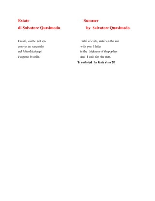 Estate Summer
di Salvatore Quasimodo by Salvatore Quasimodo
Cicale, sorelle, nel sole Balm crickets, sisters,in the sun
con voi mi nascondo with you I hide
nel folto dei pioppi in the thickness of the poplars
e aspetto le stelle. And I wait for the stars.
Translated by Gaia class 2B
 
