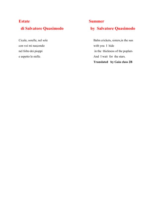 Estate Summer
di Salvatore Quasimodo by Salvatore Quasimodo
Cicale, sorelle, nel sole Balm crickets, sisters,in the sun
con voi mi nascondo with you I hide
nel folto dei pioppi in the thickness of the poplars
e aspetto le stelle. And I wait for the stars.
Translated by Gaia class 2B
 