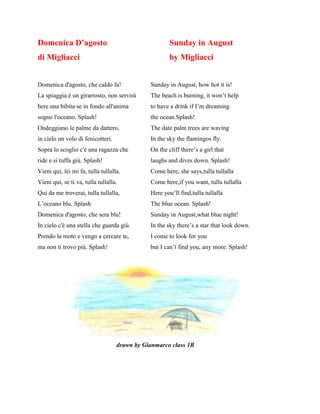 Domenica D’agosto Sunday in August
di Migliacci by Migliacci
Domenica d'agosto, che caldo fa! Sunday in August, how hot it is!
La spiaggia è un girarrosto, non servirà The beach is burning, it won’t help
bere una bibita se in fondo all'anima to have a drink if I’m dreaming
sogno l'oceano. Splash! the ocean.Splash!
Ondeggiano le palme da dattero, The date palm trees are waving
in cielo un volo di fenicotteri. In the sky the flamingos fly.
Sopra lo scoglio c'è una ragazza che On the cliff there’s a girl that
ride e si tuffa giù. Splash! laughs and dives down. Splash!
Vieni qui, lei mi fa, tulla tullalla. Come here, she says,tulla tullalla
Vieni qui, se ti va, tulla tullalla. Come here,if you want, tulla tullalla
Qui da me troverai, tulla tullalla, Here you’ll find,tulla tullalla
L’oceano blu. Splash The blue ocean. Splash!
Domenica d'agosto, che sera blu! Sunday in August,what blue night!
In cielo c'è una stella che guarda giù. In the sky there’s a star that look down.
Prendo la moto e vengo a cercare te, I come to look for you
ma non ti trovo più. Splash! but I can’t find you, any more. Splash!
drawn by Gianmarco class 1B
 