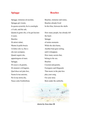 Spiagge Beaches
Spiagge, immense ed assolate, Beaches, immense and sunny,
Spiagge già vissute, Beaches already lived
In questa azzurrità, fra le conchiglie In this blue, between the shells
e il sale, and the salt,
Quanta la gente che, ci ha già lasciato How many people, has already left
il cuore. the heart .
Beaches Spiagge
Di attimi rubati, of stolen moments
Mentre la pelle brucia While the skin burns,
Un'altra vela va, fino a Another boat goes sailing,
che non scompare, until it disappear,
Quanti segreti che, How many secrets that,
appartengono al mare. belong to the sea.
Spiagge, Beaches
Di cocco e di granite, Coconut and granite,
Di stranieri e di bagnini, Foreigners and lifeguards
Quel disco nel juke box, That music in the juke box
Suona la tua canzone, play your song,
Per la tua storia che, For your story
Nasce sotto l'ombrellone. Born under the umbrella.
drawn by Enea class 1B
 