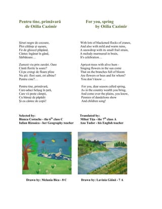 Pentru tine, primăvară For you, spring
de Otilia Cazimir by Otilia Cazimir
Şiruri negre de cocoare, With lots of blackened flocks of cranes,
Ploi călduŝe şi uşoare, And also with mild and warm rains,
Fir de ghiocel plăpând, A snowdrop with its small frail strain,
Cântec îngânat în gând, A melody murmured in brain,
Sărbătoare… It's celebration…
Zumzet viu prin zarzări. Oare Apricot-trees with alive hum -
Cântă florile la soare? Singing flowers in the sun come
Că pe crengi de floare pline That on the branches full of bloom
Nu ştii: flori sunt, ori albine? Are flowers or bees and for whom?
Pentru cine?… You don’t know …
Pentru tine, primăvară, For you, dear season called spring,
Care-aduci belşug în ŝară, As in the country wealth you bring,
Care vii peste câmpii, And come over the plains, you know,
Cu bănuŝi de păpădii Pennies of dandelions show
Şi cu cântec de copii! And children song!
Selected by: Translated by:
Bianca Costache - the 6th
class C Mihai Tiţa - the 7th
class A
Iulian Rizoaica - her Geography teacher Ana Tudor - his English teacher
Drawn by: Melania Bica - 8 C Drawn by: Lavinia Găină - 7 A
 
