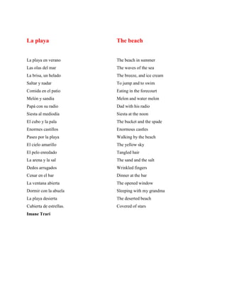 La playa
La playa en verano
Las olas del mar
La brisa, un helado
Saltar y nadar
Comida en el patio
Melñn y sandía
Papá con su radio
Siesta al mediodía
El cubo y la pala
Enormes castillos
Paseo por la playa
El cielo amarillo
El pelo enredado
La arena y la sal
Dedos arrugados
Cenar en el bar
La ventana abierta
Dormir con la abuela
La playa desierta
Cubierta de estrellas.
Imane Trari
The beach
The beach in summer
The waves of the sea
The breeze, and ice cream
To jump and to swim
Eating in the forecourt
Melon and water melon
Dad with his radio
Siesta at the noon
The bucket and the spade
Enormous castles
Walking by the beach
The yellow sky
Tangled hair
The sand and the salt
Wrinkled fingers
Dinner at the bar
The opened window
Sleeping with my grandma
The deserted beach
Covered of stars
 