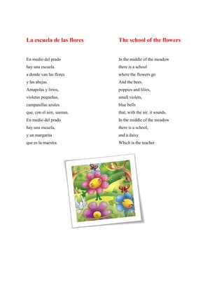 La escuela de las flores The school of the flowers
En medio del prado In the middle of the meadow
hay una escuela there is a school
a donde van las flores where the flowers go
y las abejas. And the bees.
Amapolas y lirios, poppies and lilies,
violetas pequeðas, small violets,
campanillas azules blue bells
que, con el aire, suenan. that, with the air, it sounds.
En medio del prado In the middle of the meadow
hay una escuela, there is a school,
y un margarita and a daisy
que es la maestra. Which is the teacher
 
