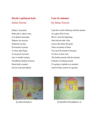 Strofy o późnym lecie
Julian Tuwim
Zobacz, ile jesieni!
Pełno jak w cebrze wina,
A to dopiero początek,
Dopiero się zaczyna.
Nazłociło się liści,
Że koszami wynosić,
A trawa, jaka bujna,
Aż się prosi, by kosić.
Lato w butelki rozlane,
Na pñłkach słodem się burzy.
Zaraz korki wysadzi,
Już nie wytrzyma dłużej.
Late in summer
by Julian Tuwim
Look the world’s filled up with the autumn
As a glass full of wine
But it’s only the beginning
And with me that’s fine
Leaves that shine like gold,
There are plenty of them
You can roll around in the grass
To move it, here I am
The bottles poured with the summer
It floods everything around
It’s going to explode in a moment
And it’ll take control of a ground
by Julia Sternak Ia by Karolina Wrzoskiewicz Ia
 