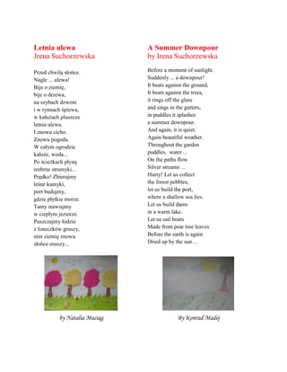 Letnia ulewa
Jrena Suchorzewska
Przed chwilą słońce.
Nagle ... ulewa!
Bije o ziemię,
bije o drzewa,
na szybach dzwoni
i w rynnach śpiewa,
w kałużach pluszcze
letnia ulewa.
I znowu cicho.
Znowu pogoda.
W całym ogrodzie
kałuże, woda...
Po ścieżkach płyną
srebrne strumyki...
Prędko! Zbierajmy
leśne kamyki,
port budujmy,
gdzie płytkie morze.
Tamy stawiajmy
w ciepłym jeziorze.
Puszczajmy łodzie
z listeczkñw gruszy,
nim ziemię znowu
słońce osuszy...
A Summer Downpour
by Irena Suchorzewska
Before a moment of sunlight.
Suddenly ... a downpour!
It beats against the ground,
It beats against the trees,
it rings off the glass
and sings in the gutters,
in puddles it splashes
a summer downpour.
And again, it is quiet.
Again beautiful weather.
Throughout the garden
puddles, water ...
On the paths flow
Silver streams ...
Hurry! Let us collect
the forest pebbles,
let us build the port,
where a shallow sea lies.
Let us build dams
in a warm lake.
Let us sail boats
Made from pear tree leaves
Before the earth is again
Dried up by the sun…
by Natalia Maciąg By Konrad Madej
 