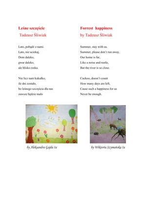 Leśne szczęście
Tadeusz Śliwiak
Lato, pobądź z nami.
Lato, nie uciekaj.
Dom daleko,
gwar daleko,
ale blisko rzeka.
Nie licz nam kukułko,
ile dni zostało,
bo leśnego szczęścia dla nas
zawsze będzie mało
Forrest happiness
by Tadeusz Śliwiak
Summer, stay with us.
Summer, please don’t run away.
Our home is far,
Like a noise and rustle,
But the river is so close.
Cuckoo, doesn’t count
How many days are left,
Cause such a happiness for us
Never be enough.
by Aleksandra Gajda Ia by Wiktoria Szymańska Ia
 