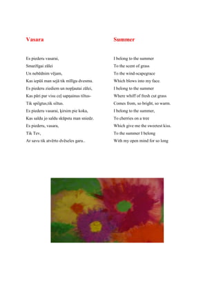 Vasara
Es piederu vasarai,
Smaržīgai zālei
Un nebēdnim vējam,
Kas iepūš man sejā tik mīlīgu dvesmu.
Es piederu ziediem un nopļautai zālei,
Kas pāri par visu ceļ sapņainus tiltus-
Tik spilgtus,tik siltus.
Es piederu vasarai, ķirsim pie koka,
Kas saldu jo saldu skūpstu man sniedz.
Es piederu, vasara,
Tik Tev,
Ar savu tik atvērto dvēseles garu..
Summer
I belong to the summer
To the scent of grass
To the wind-scapegrace
Which blows into my face.
I belong to the summer
Where whiff of fresh cut grass
Comes from, so bright, so warm.
I belong to the summer,
To cherries on a tree
Which give me the sweetest kiss.
To the summer I belong
With my open mind for so long
 