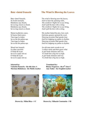 Bate vântul frunzele The Wind Is Blowing the Leaves
Bate vântul frunzele, The wind is blowing now the leaves,
Se învârt moriştile, And we hear the spinning mills,
Rândunica aşa zboară, The swallows' flights for us joy bring,
Iar eu trag zmeul cu sfoară. And I pull the kite with a string.
Rândunica aşa zboară, The swallows' flights for us joy bring,
Iar eu trag zmeul cu sfoară. And I pull the kite with a string.
Mama la plăcinte coace, My mother baked the pies, how cool,
Şi bunica lână toarce. And dear grannie spinned the wool.
Tata trage la rindea Drawing at jointer Dad spends time
Iar eu bat din palme-aşa. And I'm clapping my palms in rhythm.
Tata trage la rindea Drawing at jointer Dad spends time
Iar eu bat din palme-aşa. And I'm clapping my palms in rhythm.
Moşul taie lemnele An old man starts woods to cut
Eu adun surcelele I collect sticks and then guess what
O fetiŝă dă la pui A girl feeds chickens and I try
Iar eu în copac mă sui. To climb fast a big tree so high.
O fetiŝă dă la pui A girl feeds chickens and I try
Iar eu în copac mă sui. To climb fast a big tree so high.
Selected by: Translated by:
Valentin Poenariu - the 6th class A Bianca Negoescu - the 6th
class C
Mariana Rădulescu - his Maths teacher Ana Tudor - her English teacher
Drawn by: Mihai Bica - 1 C Drawn by: Mihaela Constantin - 5 B
 