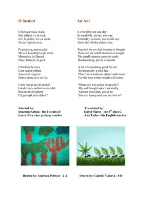 O furnică An Ant
O furnică mică, mică, A very little ant one day,
Dar înfiptă, va să zică, So stealthily, clever, you say,
Ieri, la prânz, mi s-a urcat, Yesterday, at noon, you could see,
De pe vişinul uscat, From the old dry cherry-tree.
Pe picioare, pentru căci Reached on my feet because it thought
Mi le-a luat drept nişte crăci. There are the small branches it sought.
Mărunŝica de făptură The small creature came to south
Duse, harnică, la gură Hardworking, put in its mouth
O fărâmă de ceva A bit of something good for eat
Care-acasă trebuia So necessary, a nice feat
Aşezat în magazie Placed in warehouse where adds some
Pentru iarna ce-o să vie. For the new winter which will come.
Unde mergi aşa de grabă? Where are you going so quickly?
Gândul meu mâhnit o-ntreabă, My sad thought asks it so kindly.
Încă nu te-ai lămurit And are you clear, yes or no
Că greşeşti şi-ai rătăcit? You are wrong and you are lost so?
Selected by: Translated by:
Deaconu Sabina - the 1st class D David Mareş - the 8th
class C
Laura Niţu - her primary teacher Ana Tudor - his English teacher
Drawn by: Andreea Petrişor - 2 A Drawn by: Gabriel Văduva - 8 D
 