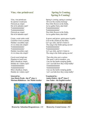 Vine, vine primăvara! Spring Is Coming,
Spring Is Coming!
Vine, vine primăvara Spring is coming, spring is coming!
Se aşterne-n toată ŝara All over the country homing!
Floricele pe cîmpii Nice little flowers in the fields,
Hai să le-adunăm copii! Let us gather them, dear kids!
Tralalalalalalalala! Tralalalalalalalala!
Tralalalalalalalala! Tralalalalalalalala!
Floricele pe cimpii Nice little flowers in the fields,
Hai să le-adunăm copii! Let us gather them, dear kids!
Creşte, creşte iarba verde It grows and grows, green grass in parks
Ciocîrlia-n nori se pierde Lost in the clouds are the larks,
Haideŝi s-ascultăm copii Let’s go, kids, and let’s listen to
A-l ei cîntec din cîmpii! The song in the fields spring can do!
Tralalalalalalalala! Tralalalalalalalala!
Tralalalalalalalala! Tralalalalalalalala!
Haideŝi s'ascultăm copii Let’s go, kids, and let’s listen to
A-l ei cîntec din cîmpii! The song in the fields spring can do!
Cucul cucul strigă tare That who cries out is cuckoo
Pitpalacu-n luncă sare The quail’s salt in meadow, you
Mieii zburdă pe cîmpii, Can see the lambs romping gladly
Haideŝi să-i vedem copii! Let’s see kids how they romp madly!
Tralalalalalalalala! Tralalalalalalalala!
Tralalalalalalalala! Tralalalalalalalala!
Mieii zburdă pe cîmpii, Can see the lambs romping gladly
Haideŝi să-i vedem copii! Let’s see kids how they romp madly!
Selected by: Translated by:
Ana-Maria Preda - the 6th
class A Andrei Dobra - the 8th
class C
Mariana Rădulescu - her Maths teacher Ana Tudor - his English teacher
Drawn by: Sebastian Dragomirescu - 1 C Drawn by: Cornel Arsene - 5 C
 