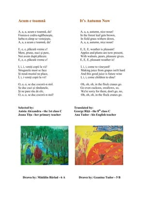 Acum e toamnă It’s Autumn Now
A, a, a, acum e toamnă, da! A, a, a, autumn, nice noun!
Frunza-n codru-ngălbeneşte, In the forest leaf gets brown,
Iarba-n câmp se vestejeşte, In field grass withers down,
A, a, a acum e toamnă, da! A, a, a, autumn, nice noun!
E, e, e, plăcută vreme e! E, E, E, weather is pleasant!
Mere, prune, nuci şi pere, Apples and plums are now present,
Noi avem după plăcere. With walnuts, pears, pleasure gives.
E, e, e, plăcută vreme e! E, E, E, pleasant weather is!
I, i, i, veniŝi copii la vii! I, i, i, come to vineyard!
Strugurele must se face Making juice from grapes isn'tt hard
Şi nouă mustul ne place, And this good juice is future wine
I, i, i veniŝi copii la vii! I, i, i, come children to dine!
O, o, o, se duc cocorii-n stol. Oh, oh, oh, in the flock cranes go.
Se duc cuci şi rândunele, Go even cuckoos, swallows, so,
Şi ne pare rău de ele, We're sorry for them, don't go, no,
O, o, o, se duc cocorii-n stol! Oh, oh, oh, in the flock cranes go.
Selected by: Translated by:
Anisia Alexandru - the 1st class C George Riţă - the 8th
class C
Jeana Tiţa - her primary teacher Ana Tudor - his English teacher
Drawn by: Mădălin Bârlad - 6 A Drawn by: Geanina Tudor - 5 B
 