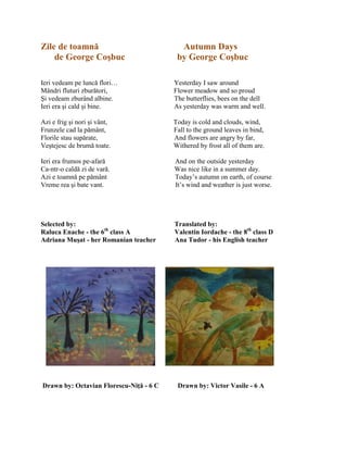 Zile de toamnă Autumn Days
de George Coşbuc by George Coşbuc
Ieri vedeam pe luncă flori… Yesterday I saw around
Mândri fluturi zburători, Flower meadow and so proud
Şi vedeam zburând albine. The butterflies, bees on the dell
Ieri era şi cald şi bine. As yesterday was warm and well.
Azi e frig şi nori şi vânt, Today is cold and clouds, wind,
Frunzele cad la pământ, Fall to the ground leaves in bind,
Florile stau supărate, And flowers are angry by far,
Veştejesc de brumă toate. Withered by frost all of them are.
Ieri era frumos pe-afară And on the outside yesterday
Ca-ntr-o caldă zi de vară. Was nice like in a summer day.
Azi e toamnă pe pământ Today’s autumn on earth, of course
Vreme rea şi bate vant. It’s wind and weather is just worse.
Selected by: Translated by:
Raluca Enache - the 6th
class A Valentin Iordache - the 8th
class D
Adriana Muşat - her Romanian teacher Ana Tudor - his English teacher
Drawn by: Octavian Florescu-Niţă - 6 C Drawn by: Victor Vasile - 6 A
 