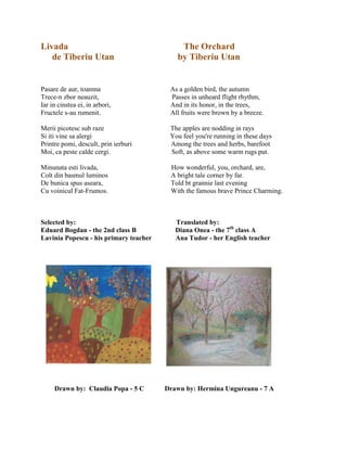 Livada The Orchard
de Tiberiu Utan by Tiberiu Utan
Pasare de aur, toamna As a golden bird, the autumn
Trece-n zbor neauzit, Passes in unheard flight rhythm,
Iar in cinstea ei, in arbori, And in its honor, in the trees,
Fructele s-au rumenit. All fruits were brown by a breeze.
Merii picotesc sub raze The apples are nodding in rays
Si iti vine sa alergi You feel you're running in these days
Printre pomi, descult, prin ierburi Among the trees and herbs, barefoot
Moi, ca peste calde cergi. Soft, as above some warm rugs put.
Minunata esti livada, How wonderful, you, orchard, are,
Colt din basmul luminos A bright tale corner by far.
De bunica spus aseara, Told bt grannie last evening
Cu voinicul Fat-Frumos. With the famous brave Prince Charming.
Selected by: Translated by:
Eduard Bogdan - the 2nd class B Diana Onea - the 7th
class A
Lavinia Popescu - his primary teacher Ana Tudor - her English teacher
Drawn by: Claudia Popa - 5 C Drawn by: Hermina Ungureanu - 7 A
 