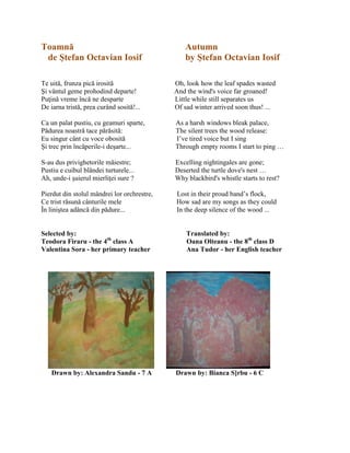 Toamnă Autumn
de Ştefan Octavian Iosif by Ştefan Octavian Iosif
Te uită, frunza pică irosită Oh, look how the leaf spades wasted
Şi vântul geme prohodind departe! And the wind's voice far groaned!
Puŝină vreme încă ne desparte Little while still separates us
De iarna tristă, prea curând sosită!... Of sad winter arrived soon thus! ...
Ca un palat pustiu, cu geamuri sparte, As a harsh windows bleak palace,
Pădurea noastră tace părăsită: The silent trees the wood release:
Eu singur cânt cu voce obosită I’ve tired voice but I sing
Şi trec prin încăperile-i deşarte... Through empty rooms I start to ping …
S-au dus privighetorile măiestre; Excelling nightingales are gone;
Pustiu e cuibul blândei turturele... Deserted the turtle dove's nest …
Ah, unde-i şuierul mierliŝei sure ? Why blackbird's whistle starts to rest?
Pierdut din stolul mândrei lor orchrestre, Lost in their proud band’s flock,
Ce trist răsună cânturile mele How sad are my songs as they could
În liniştea adâncă din pădure... In the deep silence of the wood ...
Selected by: Translated by:
Teodora Firaru - the 4th
class A Oana Olteanu - the 8th
class D
Valentina Sora - her primary teacher Ana Tudor - her English teacher
Drawn by: Alexandra Sandu - 7 A Drawn by: Bianca S]rbu - 6 C
 